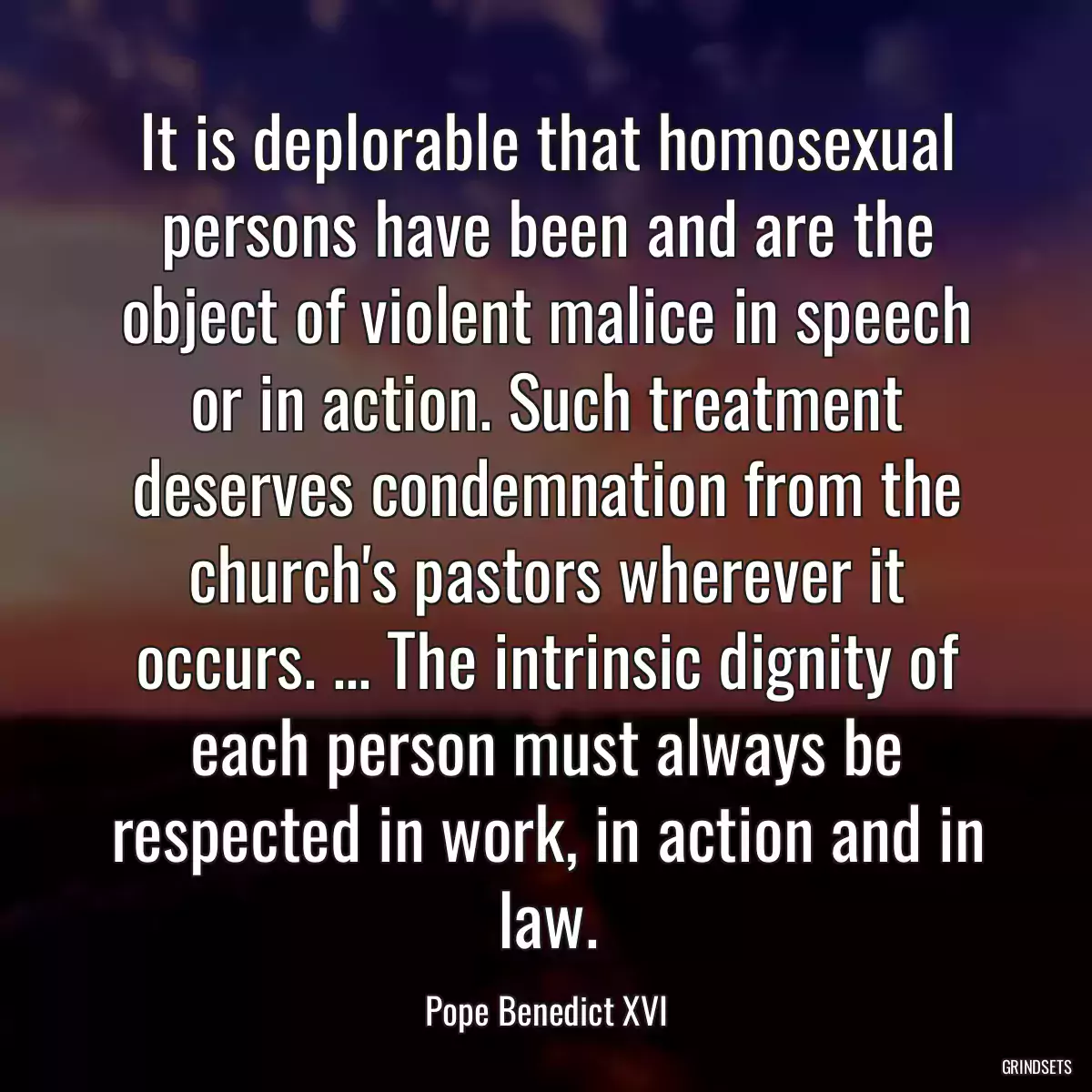 It is deplorable that homosexual persons have been and are the object of violent malice in speech or in action. Such treatment deserves condemnation from the church\'s pastors wherever it occurs. ... The intrinsic dignity of each person must always be respected in work, in action and in law.