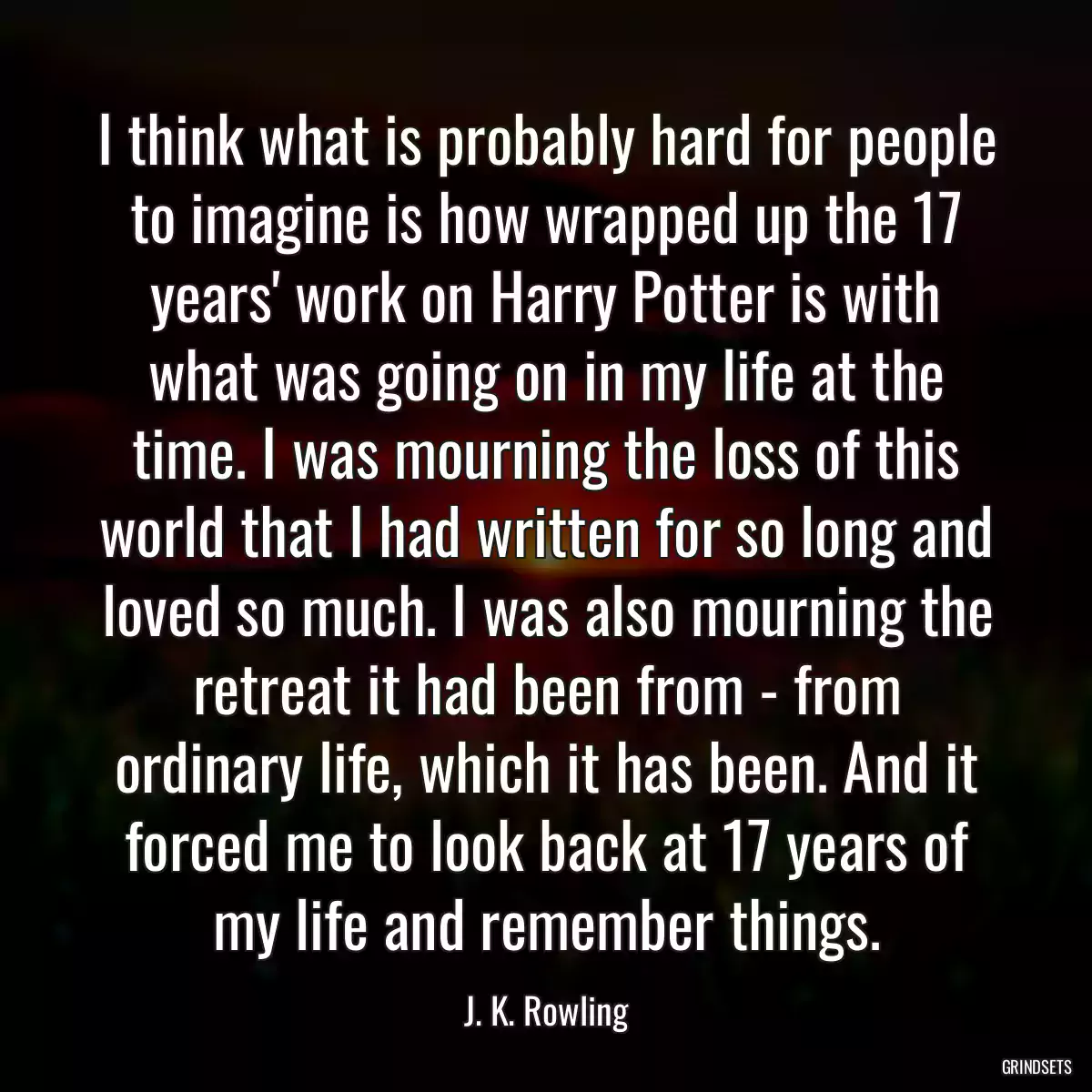 I think what is probably hard for people to imagine is how wrapped up the 17 years\' work on Harry Potter is with what was going on in my life at the time. I was mourning the loss of this world that I had written for so long and loved so much. I was also mourning the retreat it had been from - from ordinary life, which it has been. And it forced me to look back at 17 years of my life and remember things.