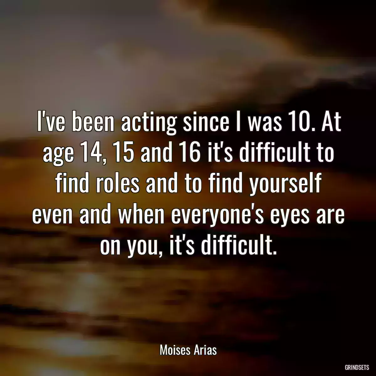 I\'ve been acting since I was 10. At age 14, 15 and 16 it\'s difficult to find roles and to find yourself even and when everyone\'s eyes are on you, it\'s difficult.