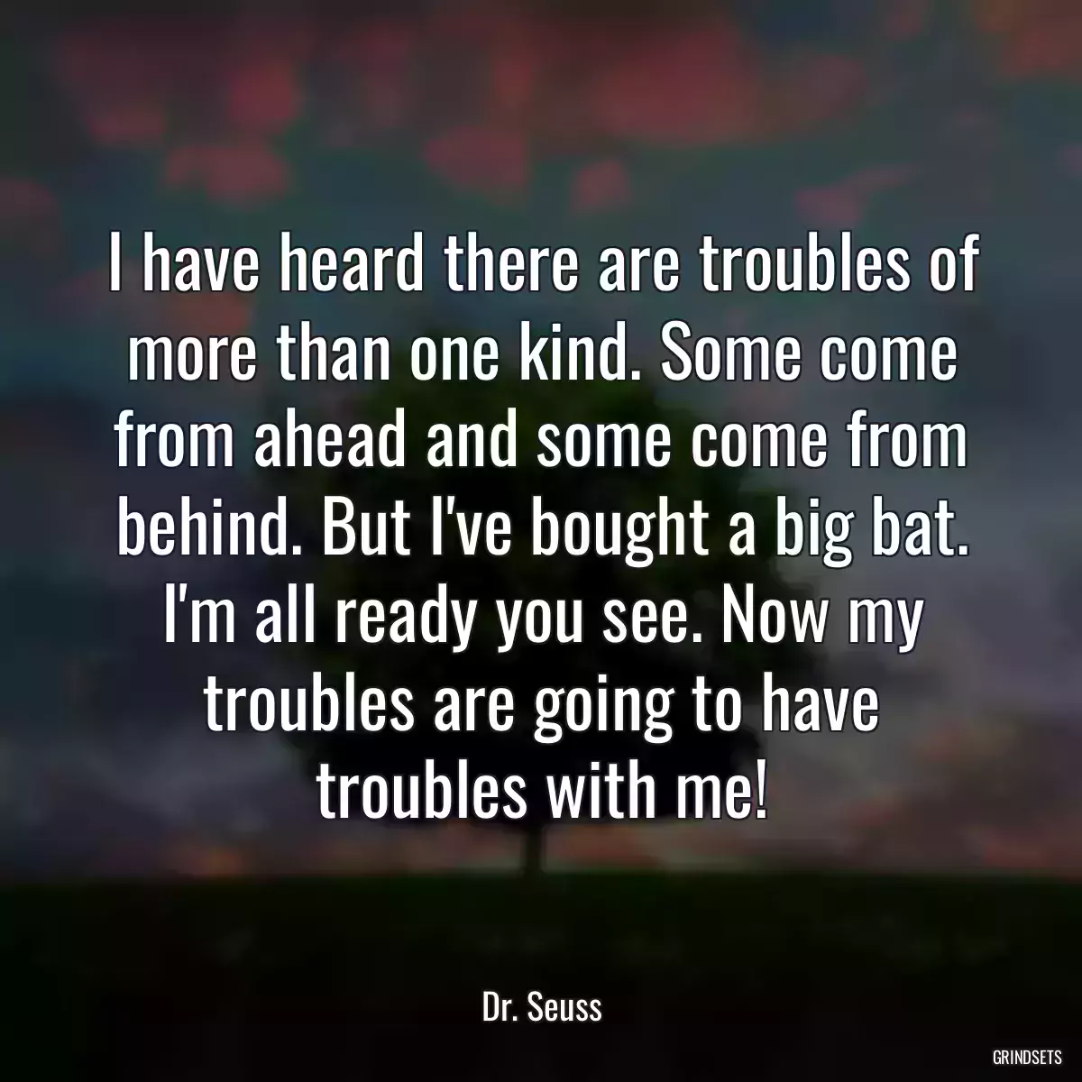 I have heard there are troubles of more than one kind. Some come from ahead and some come from behind. But I\'ve bought a big bat. I\'m all ready you see. Now my troubles are going to have troubles with me!