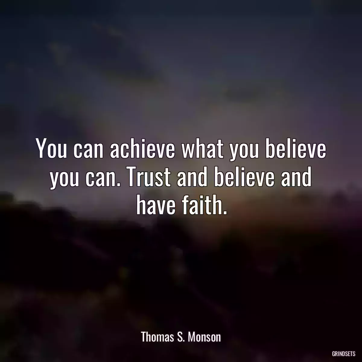 You can achieve what you believe you can. Trust and believe and have faith.