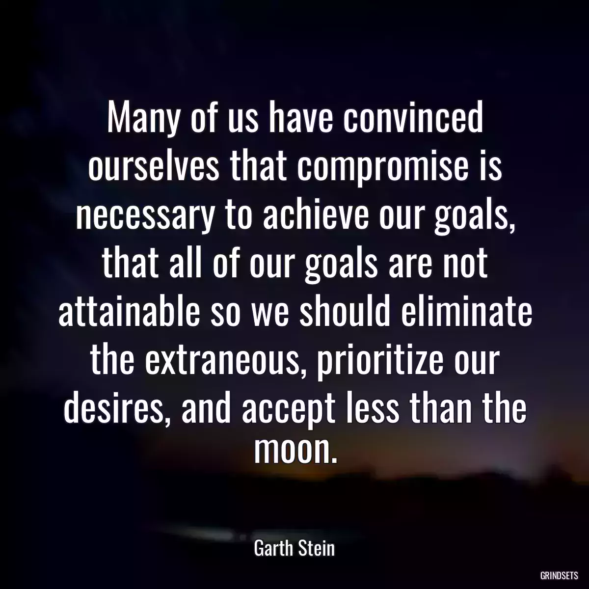 Many of us have convinced ourselves that compromise is necessary to achieve our goals, that all of our goals are not attainable so we should eliminate the extraneous, prioritize our desires, and accept less than the moon.