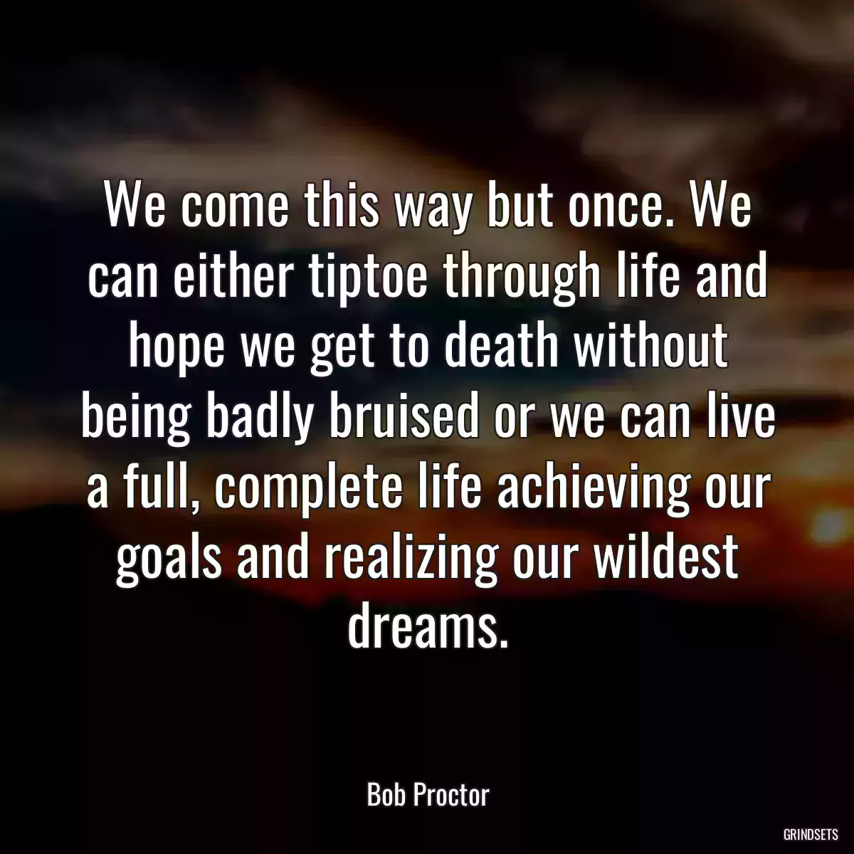 We come this way but once. We can either tiptoe through life and hope we get to death without being badly bruised or we can live a full, complete life achieving our goals and realizing our wildest dreams.