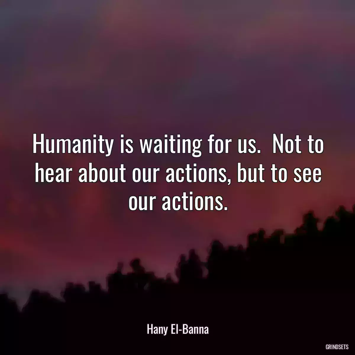 Humanity is waiting for us.  Not to hear about our actions, but to see our actions.