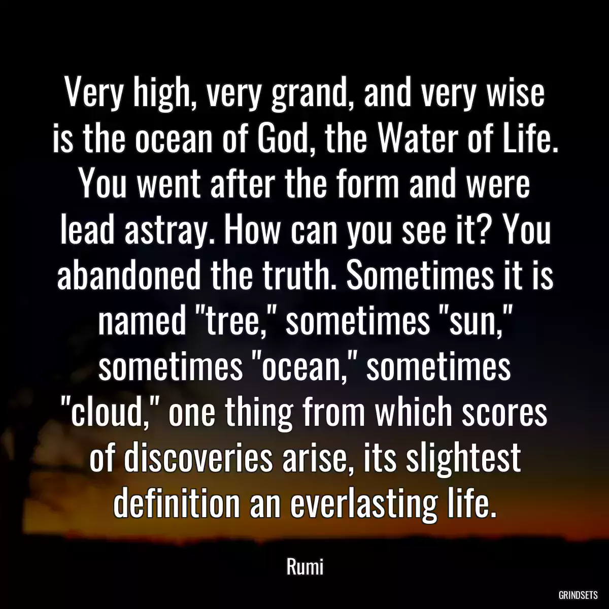 Very high, very grand, and very wise is the ocean of God, the Water of Life. You went after the form and were lead astray. How can you see it? You abandoned the truth. Sometimes it is named \