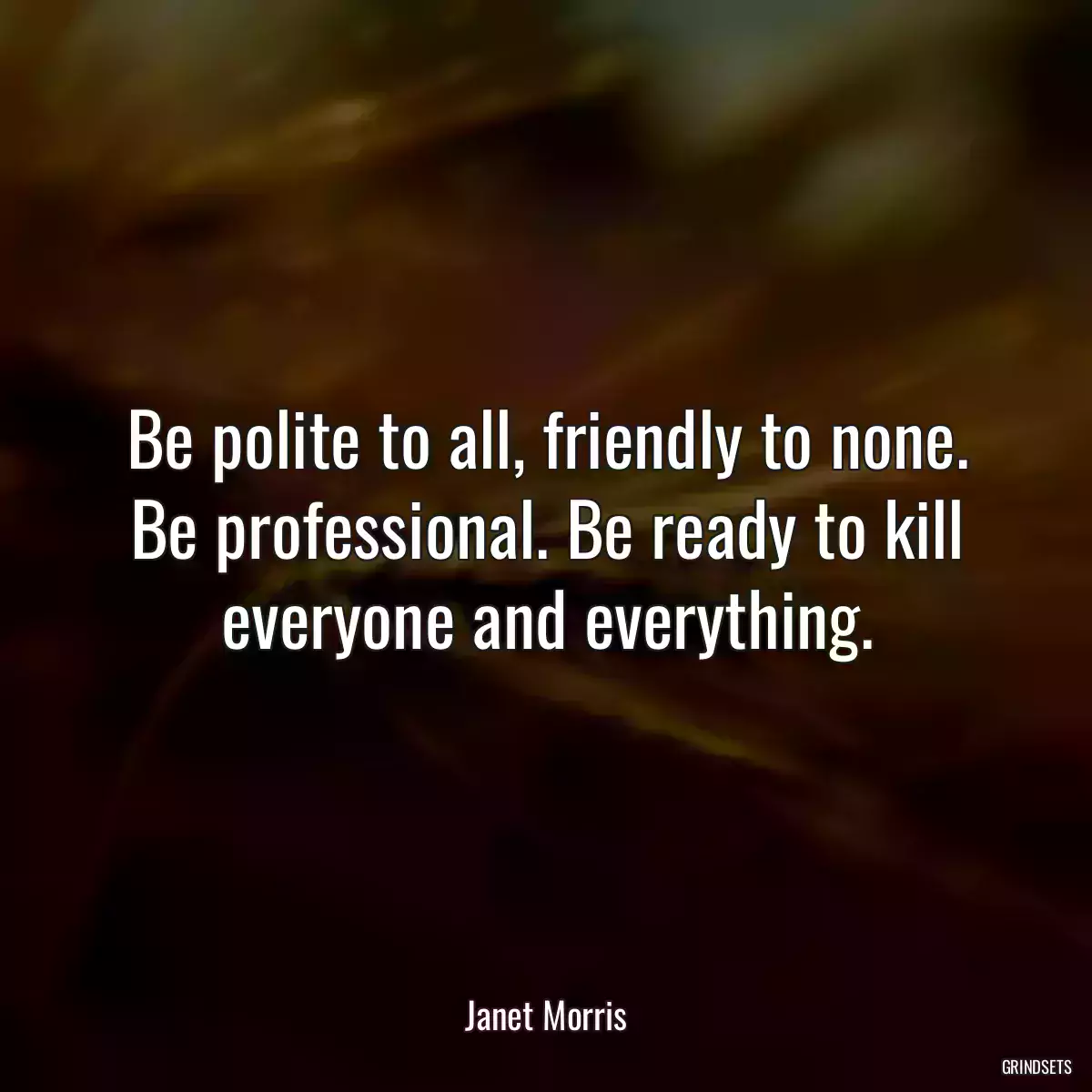 Be polite to all, friendly to none. Be professional. Be ready to kill everyone and everything.