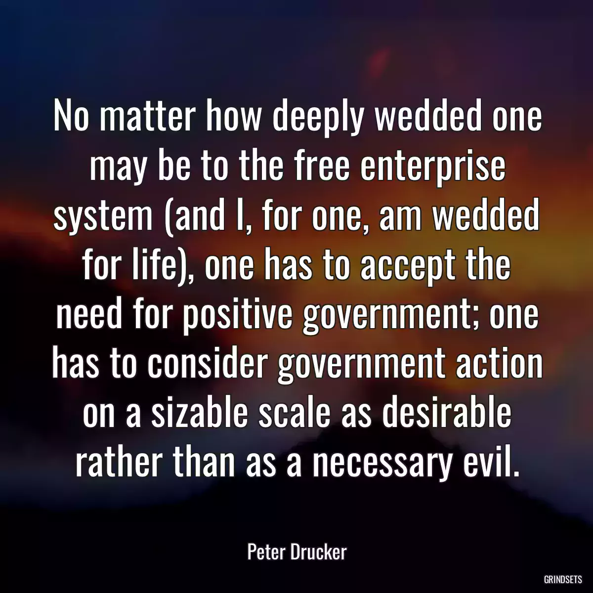 No matter how deeply wedded one may be to the free enterprise system (and I, for one, am wedded for life), one has to accept the need for positive government; one has to consider government action on a sizable scale as desirable rather than as a necessary evil.