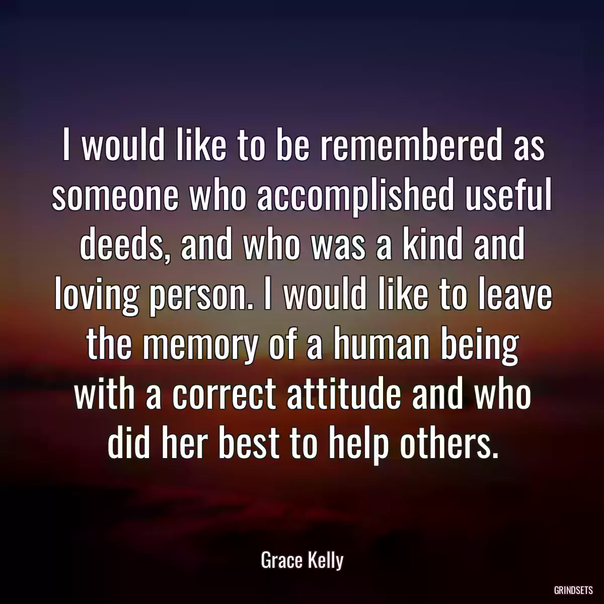 I would like to be remembered as someone who accomplished useful deeds, and who was a kind and loving person. I would like to leave the memory of a human being with a correct attitude and who did her best to help others.