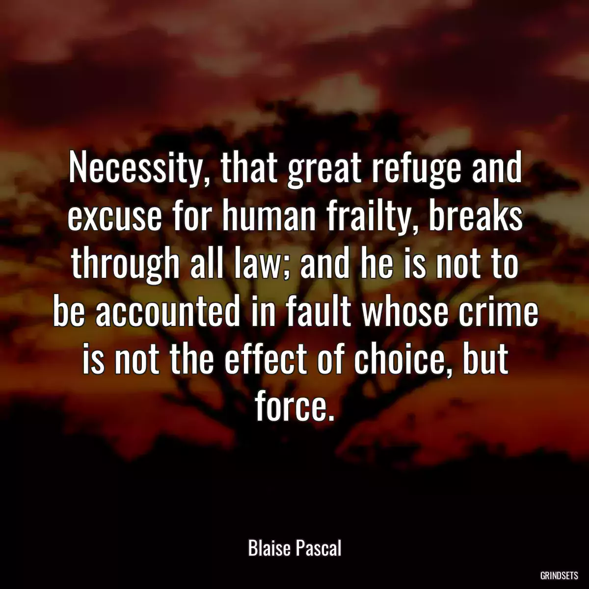 Necessity, that great refuge and excuse for human frailty, breaks through all law; and he is not to be accounted in fault whose crime is not the effect of choice, but force.