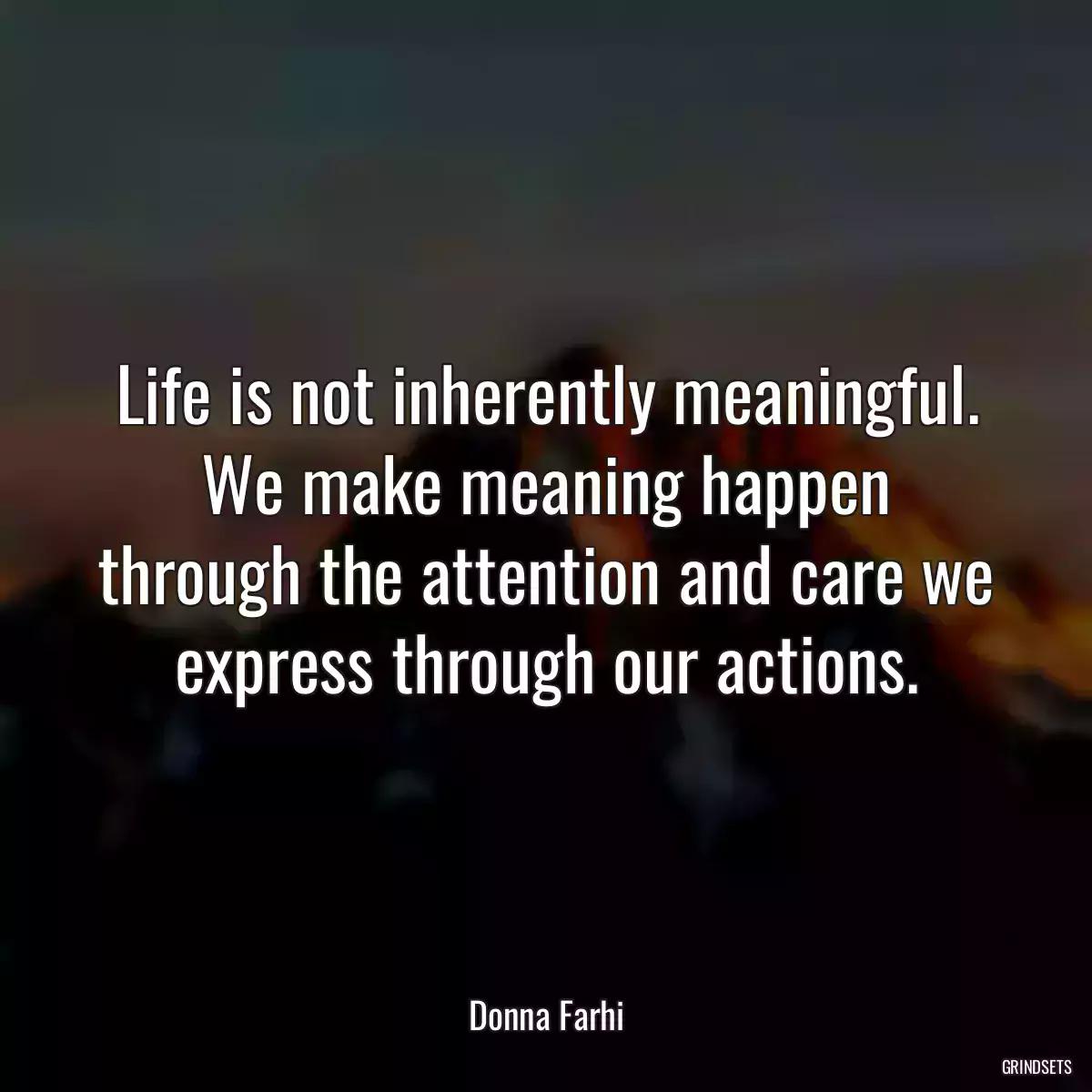 Life is not inherently meaningful. We make meaning happen through the attention and care we express through our actions.