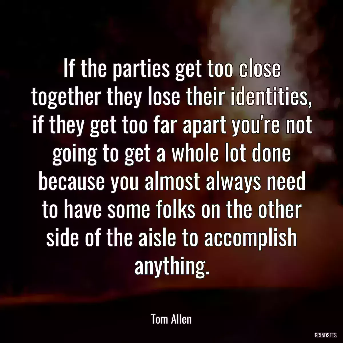 If the parties get too close together they lose their identities, if they get too far apart you\'re not going to get a whole lot done because you almost always need to have some folks on the other side of the aisle to accomplish anything.