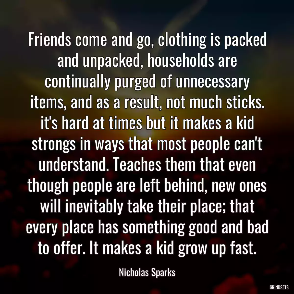 Friends come and go, clothing is packed and unpacked, households are continually purged of unnecessary items, and as a result, not much sticks. it\'s hard at times but it makes a kid strongs in ways that most people can\'t understand. Teaches them that even though people are left behind, new ones will inevitably take their place; that every place has something good and bad to offer. It makes a kid grow up fast.