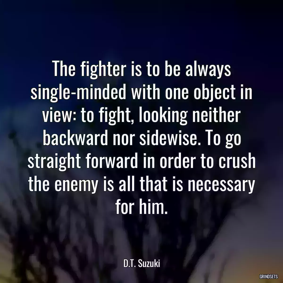 The fighter is to be always single-minded with one object in view: to fight, looking neither backward nor sidewise. To go straight forward in order to crush the enemy is all that is necessary for him.