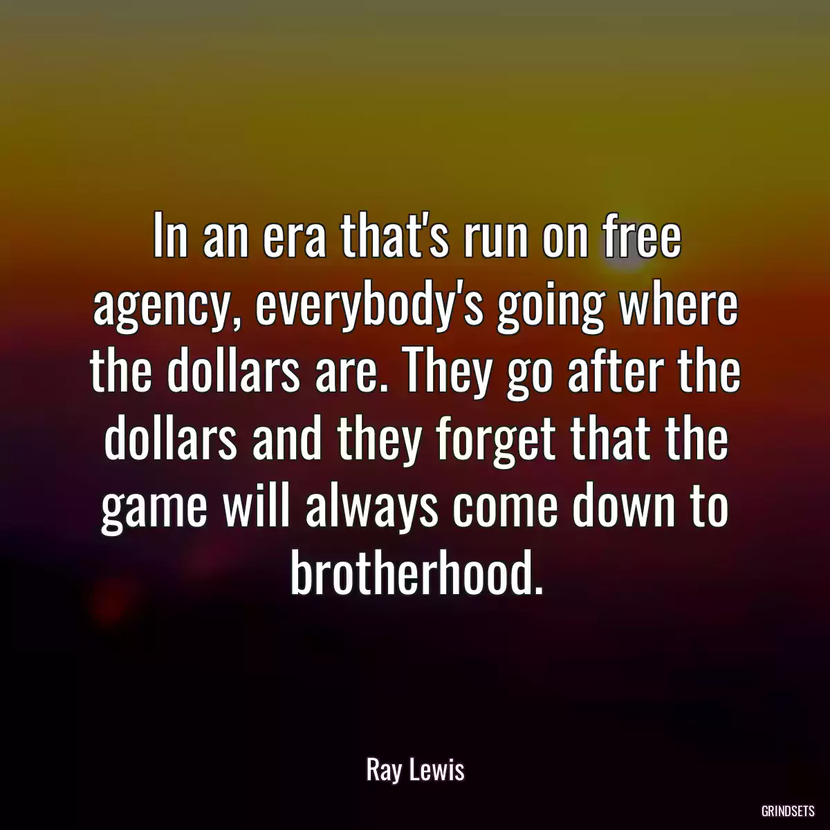 In an era that\'s run on free agency, everybody\'s going where the dollars are. They go after the dollars and they forget that the game will always come down to brotherhood.