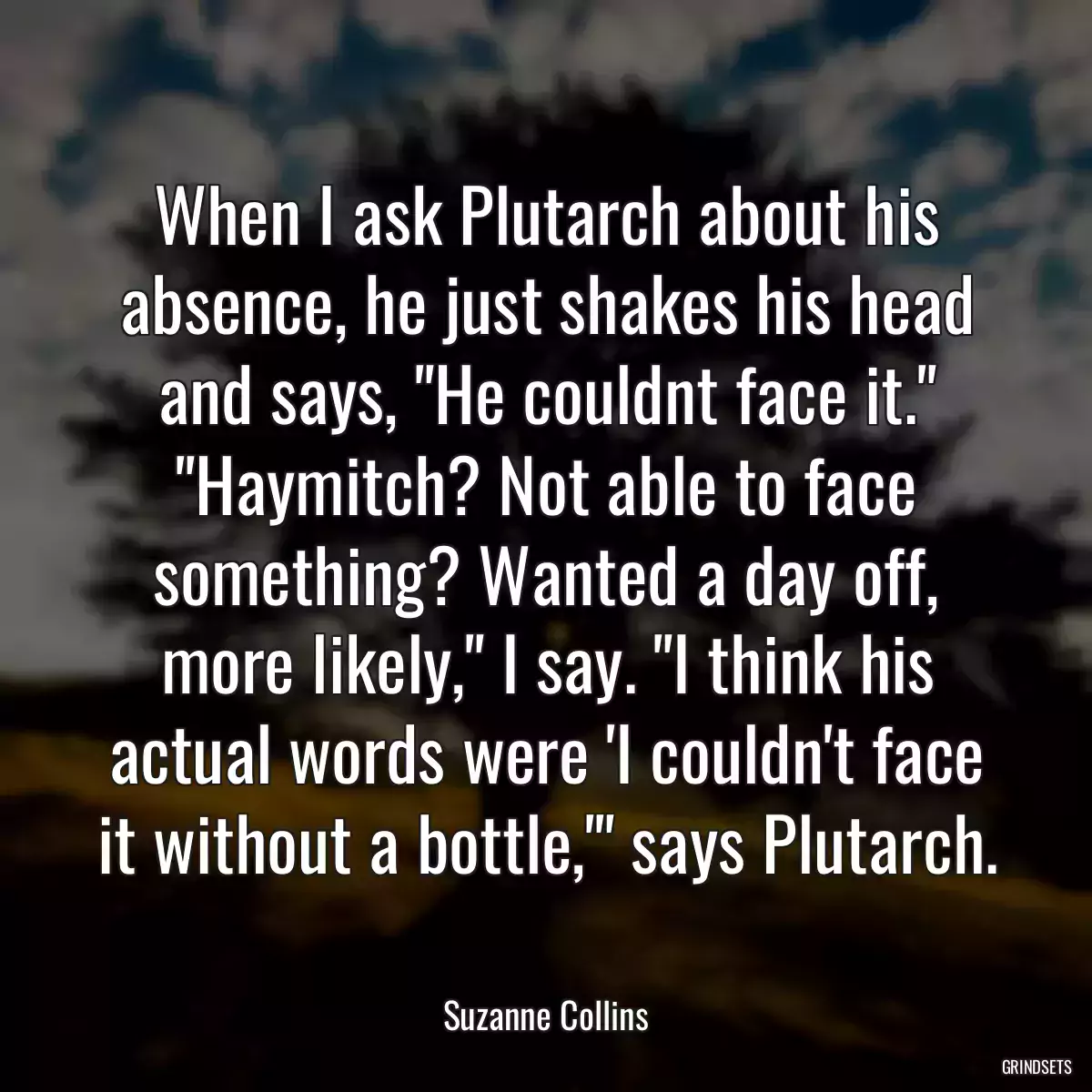 When I ask Plutarch about his absence, he just shakes his head and says, \