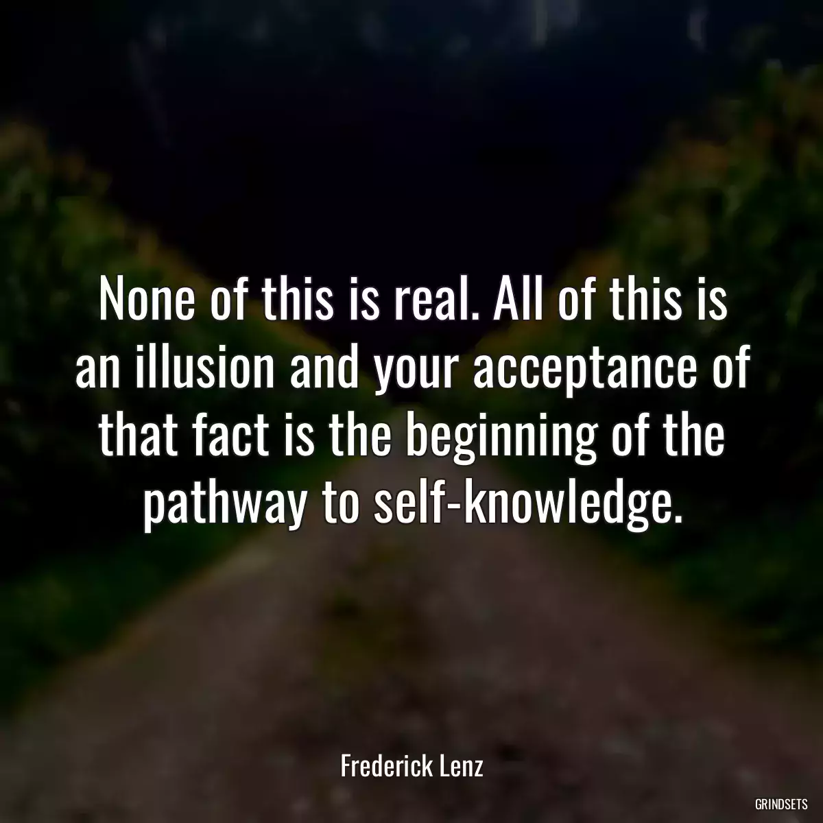 None of this is real. All of this is an illusion and your acceptance of that fact is the beginning of the pathway to self-knowledge.