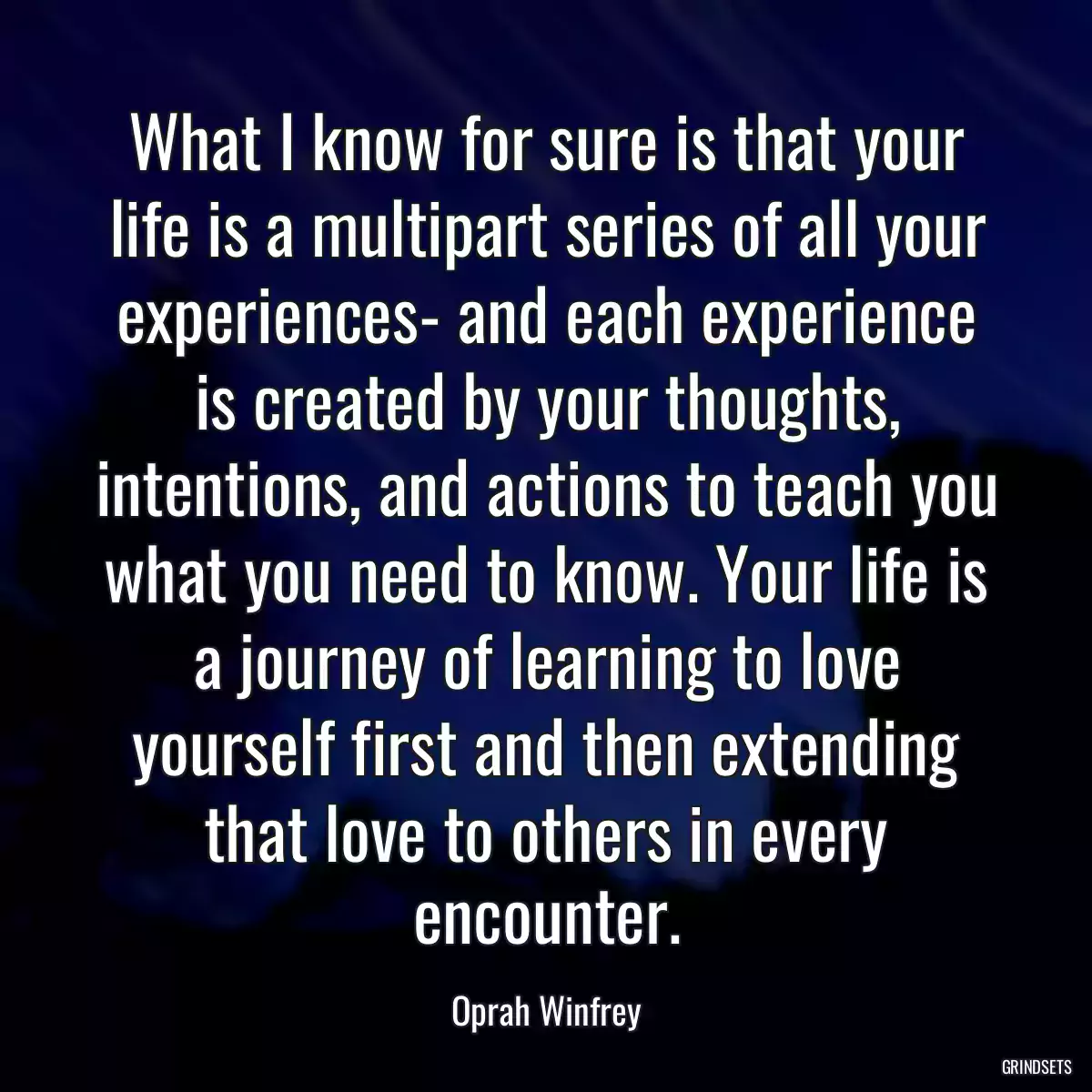 What I know for sure is that your life is a multipart series of all your experiences- and each experience is created by your thoughts, intentions, and actions to teach you what you need to know. Your life is a journey of learning to love yourself first and then extending that love to others in every encounter.