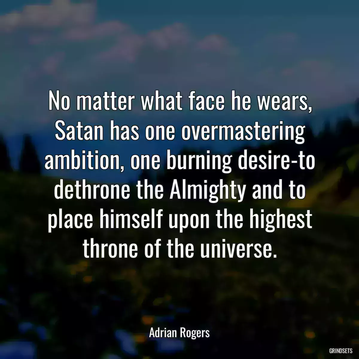 No matter what face he wears, Satan has one overmastering ambition, one burning desire-to dethrone the Almighty and to place himself upon the highest throne of the universe.