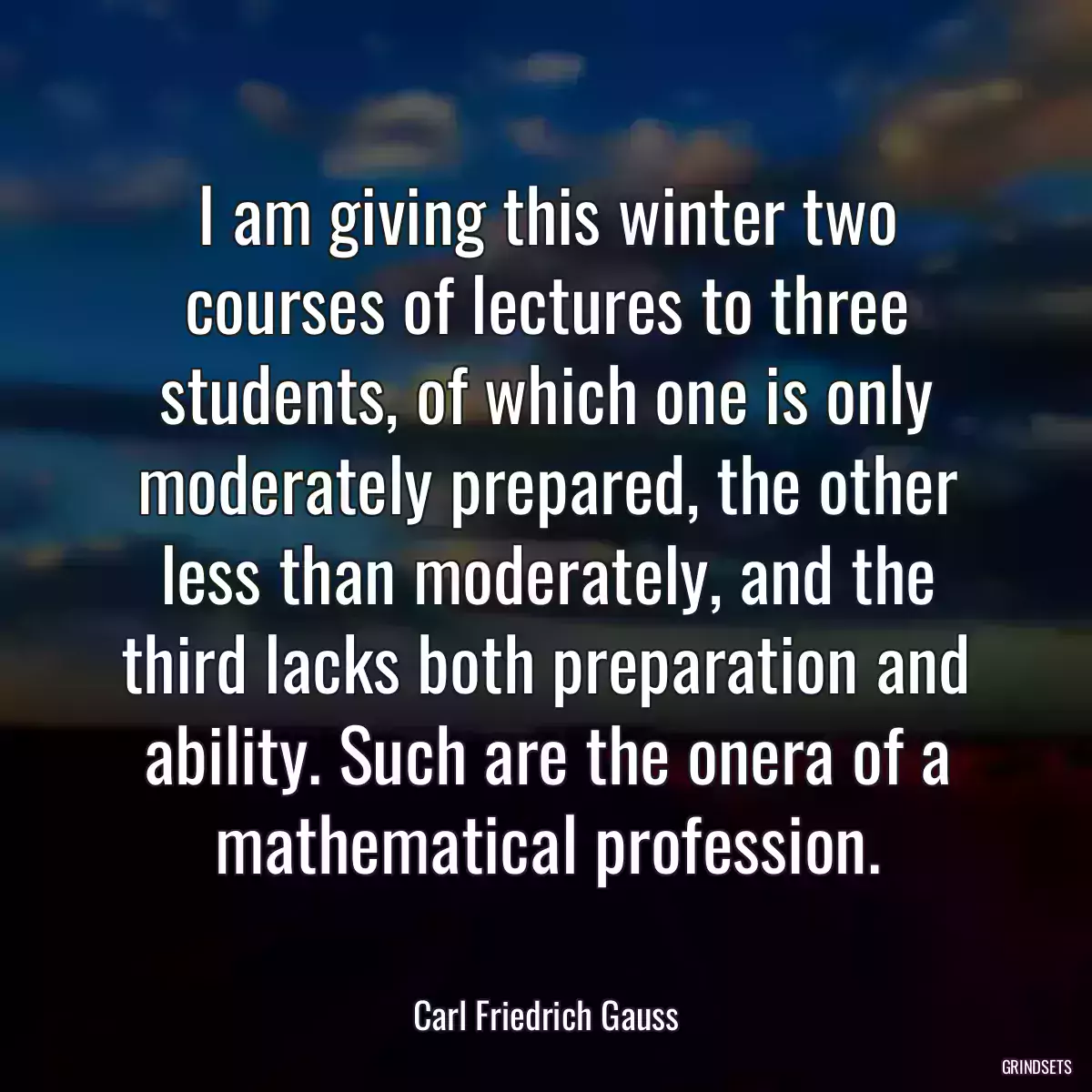 I am giving this winter two courses of lectures to three students, of which one is only moderately prepared, the other less than moderately, and the third lacks both preparation and ability. Such are the onera of a mathematical profession.