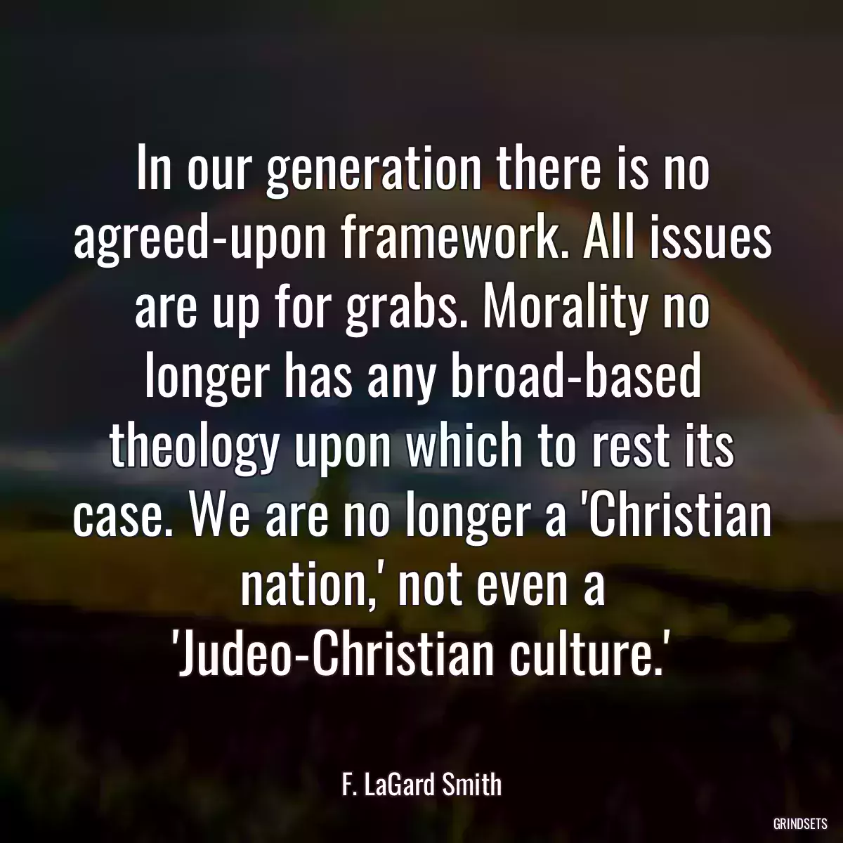 In our generation there is no agreed-upon framework. All issues are up for grabs. Morality no longer has any broad-based theology upon which to rest its case. We are no longer a \'Christian nation,\' not even a \'Judeo-Christian culture.\'