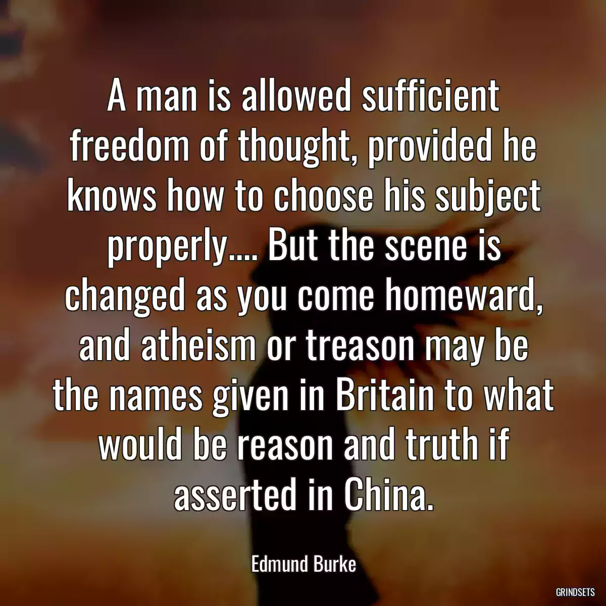 A man is allowed sufficient freedom of thought, provided he knows how to choose his subject properly.... But the scene is changed as you come homeward, and atheism or treason may be the names given in Britain to what would be reason and truth if asserted in China.