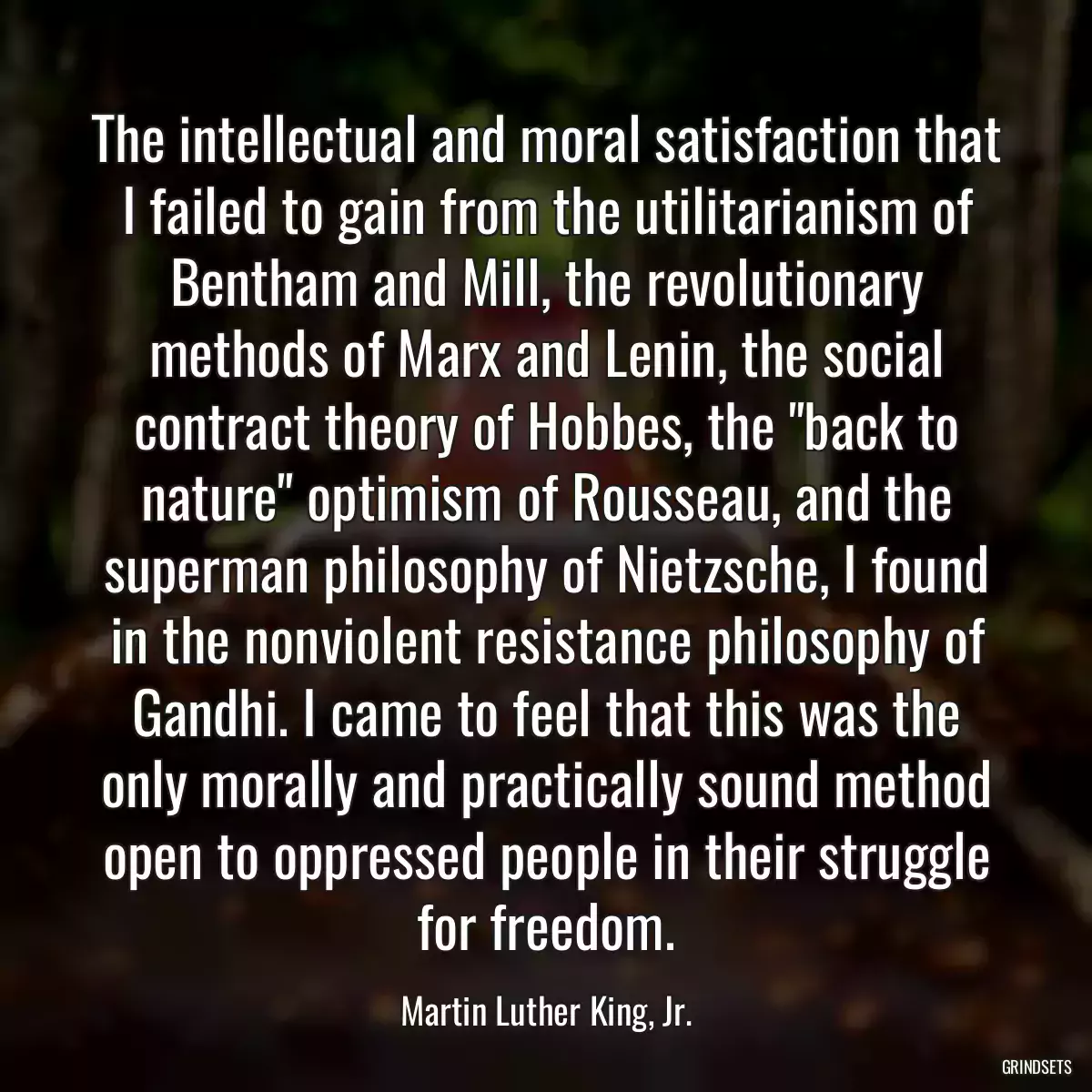 The intellectual and moral satisfaction that I failed to gain from the utilitarianism of Bentham and Mill, the revolutionary methods of Marx and Lenin, the social contract theory of Hobbes, the \