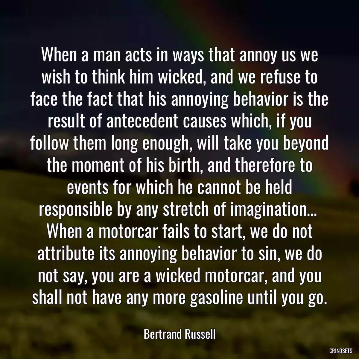 When a man acts in ways that annoy us we wish to think him wicked, and we refuse to face the fact that his annoying behavior is the result of antecedent causes which, if you follow them long enough, will take you beyond the moment of his birth, and therefore to events for which he cannot be held responsible by any stretch of imagination...  When a motorcar fails to start, we do not attribute its annoying behavior to sin, we do not say, you are a wicked motorcar, and you shall not have any more gasoline until you go.