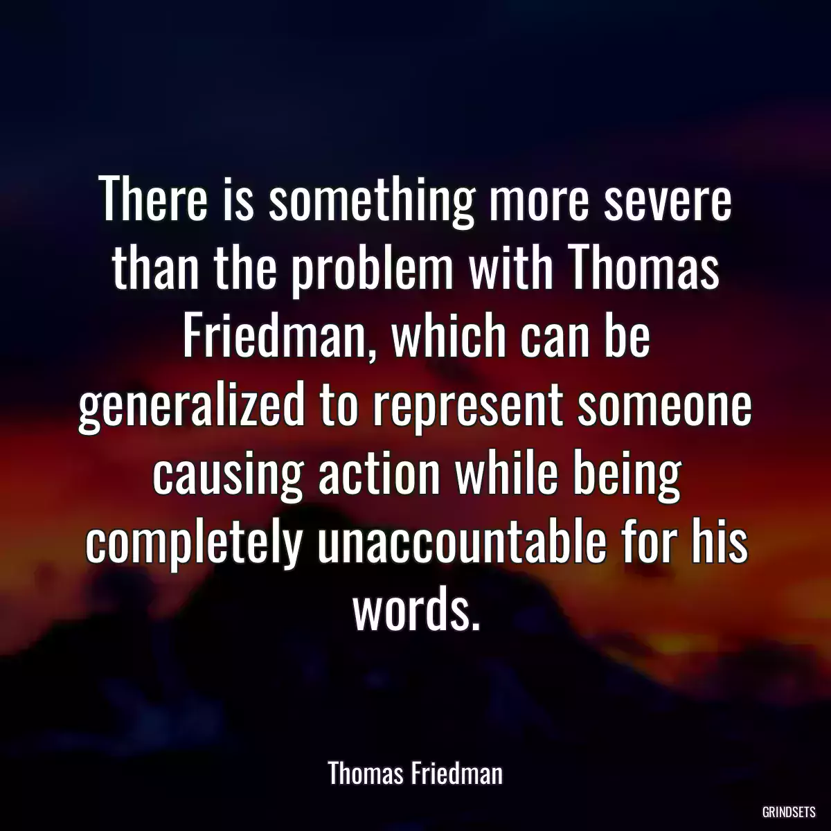 There is something more severe than the problem with Thomas Friedman, which can be generalized to represent someone causing action while being completely unaccountable for his words.