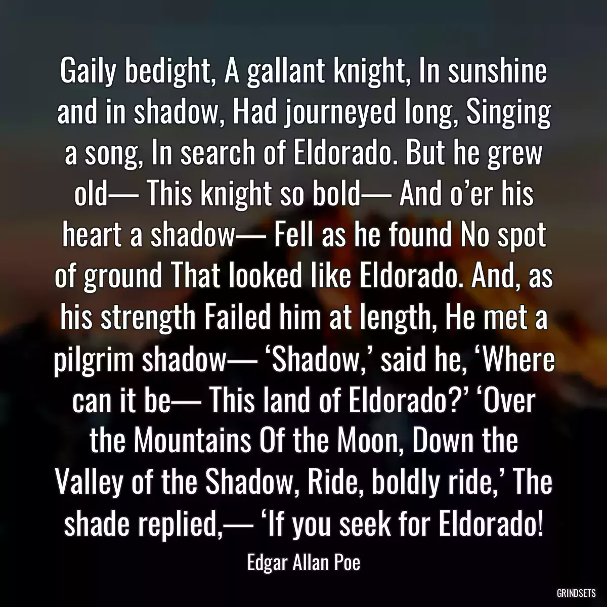 Gaily bedight, A gallant knight, In sunshine and in shadow, Had journeyed long, Singing a song, In search of Eldorado. But he grew old— This knight so bold— And o’er his heart a shadow— Fell as he found No spot of ground That looked like Eldorado. And, as his strength Failed him at length, He met a pilgrim shadow— ‘Shadow,’ said he, ‘Where can it be— This land of Eldorado?’ ‘Over the Mountains Of the Moon, Down the Valley of the Shadow, Ride, boldly ride,’ The shade replied,— ‘If you seek for Eldorado!