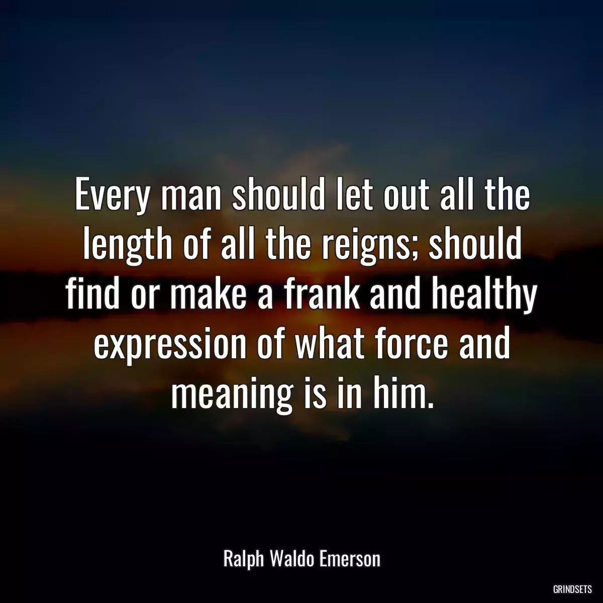 Every man should let out all the length of all the reigns; should find or make a frank and healthy expression of what force and meaning is in him.