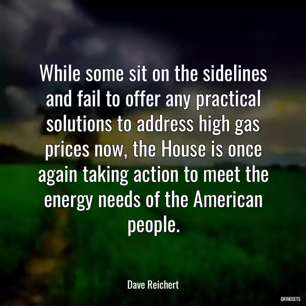 While some sit on the sidelines and fail to offer any practical solutions to address high gas prices now, the House is once again taking action to meet the energy needs of the American people.