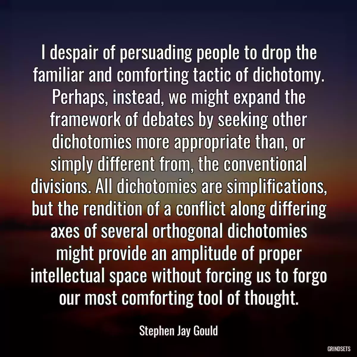 I despair of persuading people to drop the familiar and comforting tactic of dichotomy. Perhaps, instead, we might expand the framework of debates by seeking other dichotomies more appropriate than, or simply different from, the conventional divisions. All dichotomies are simplifications, but the rendition of a conflict along differing axes of several orthogonal dichotomies might provide an amplitude of proper intellectual space without forcing us to forgo our most comforting tool of thought.