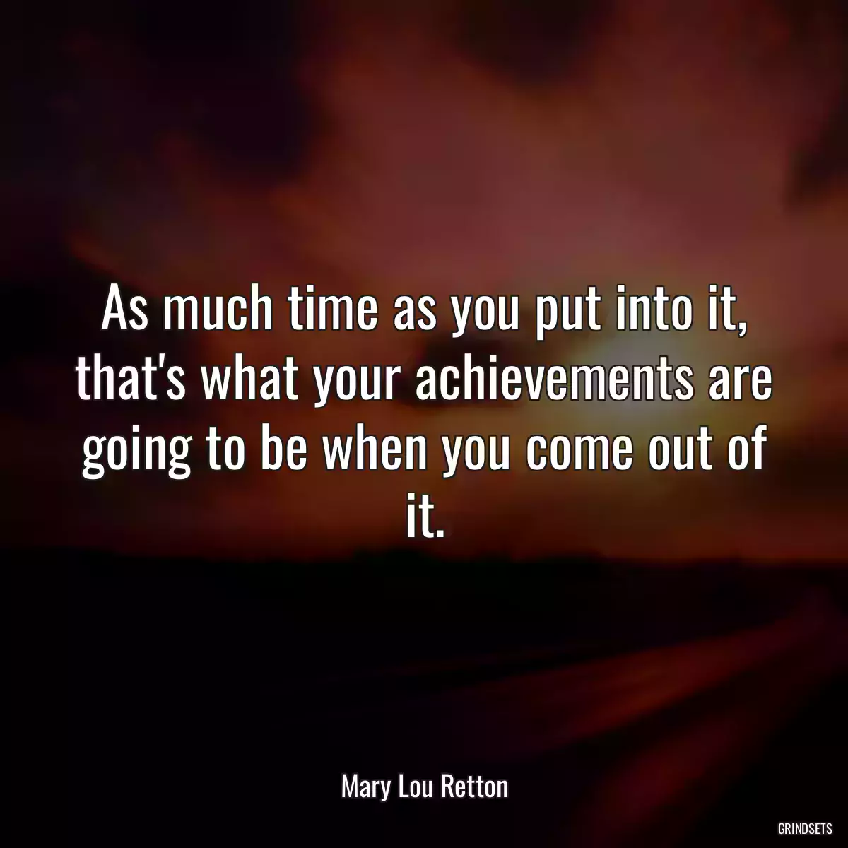 As much time as you put into it, that\'s what your achievements are going to be when you come out of it.