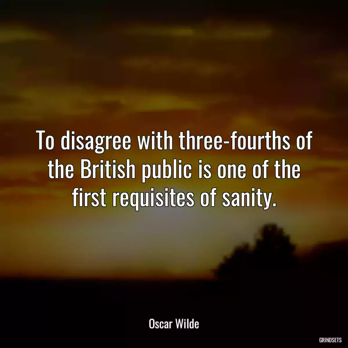 To disagree with three-fourths of the British public is one of the first requisites of sanity.