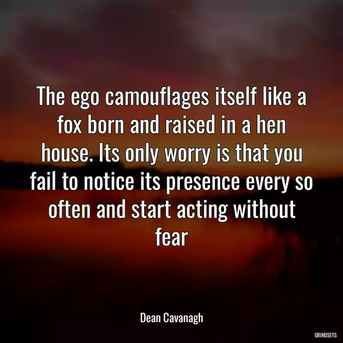 The ego camouflages itself like a fox born and raised in a hen house. Its only worry is that you fail to notice its presence every so often and start acting without fear