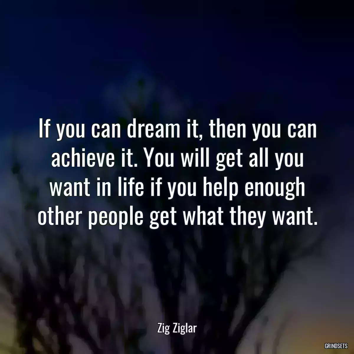 If you can dream it, then you can achieve it. You will get all you want in life if you help enough other people get what they want.