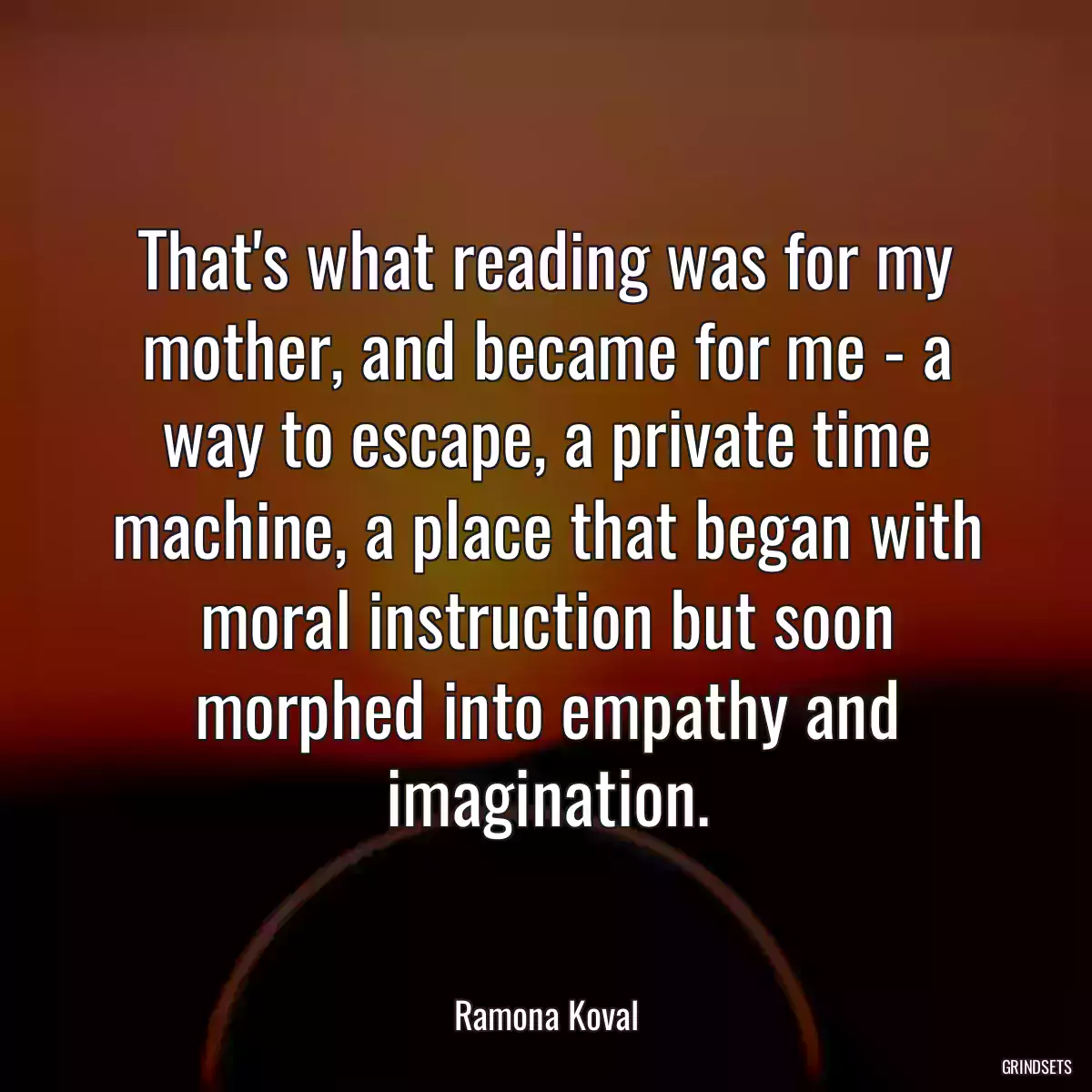 That\'s what reading was for my mother, and became for me - a way to escape, a private time machine, a place that began with moral instruction but soon morphed into empathy and imagination.