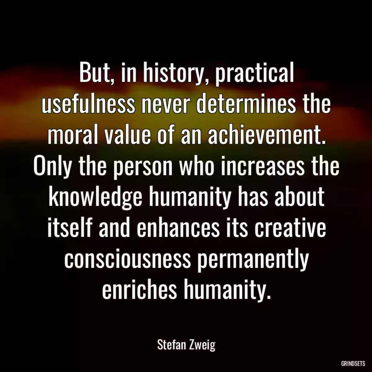 But, in history, practical usefulness never determines the moral value of an achievement. Only the person who increases the knowledge humanity has about itself and enhances its creative consciousness permanently enriches humanity.