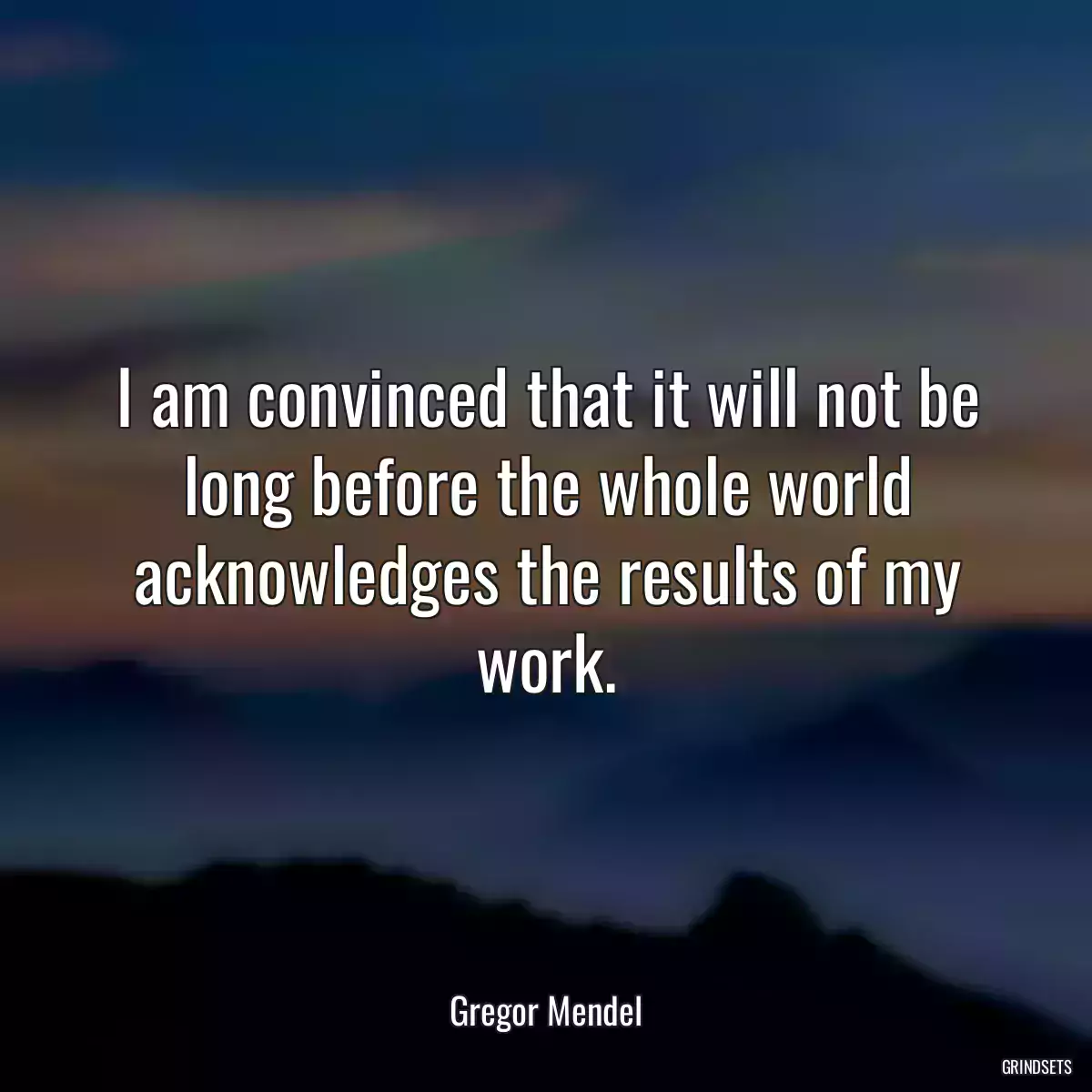 I am convinced that it will not be long before the whole world acknowledges the results of my work.