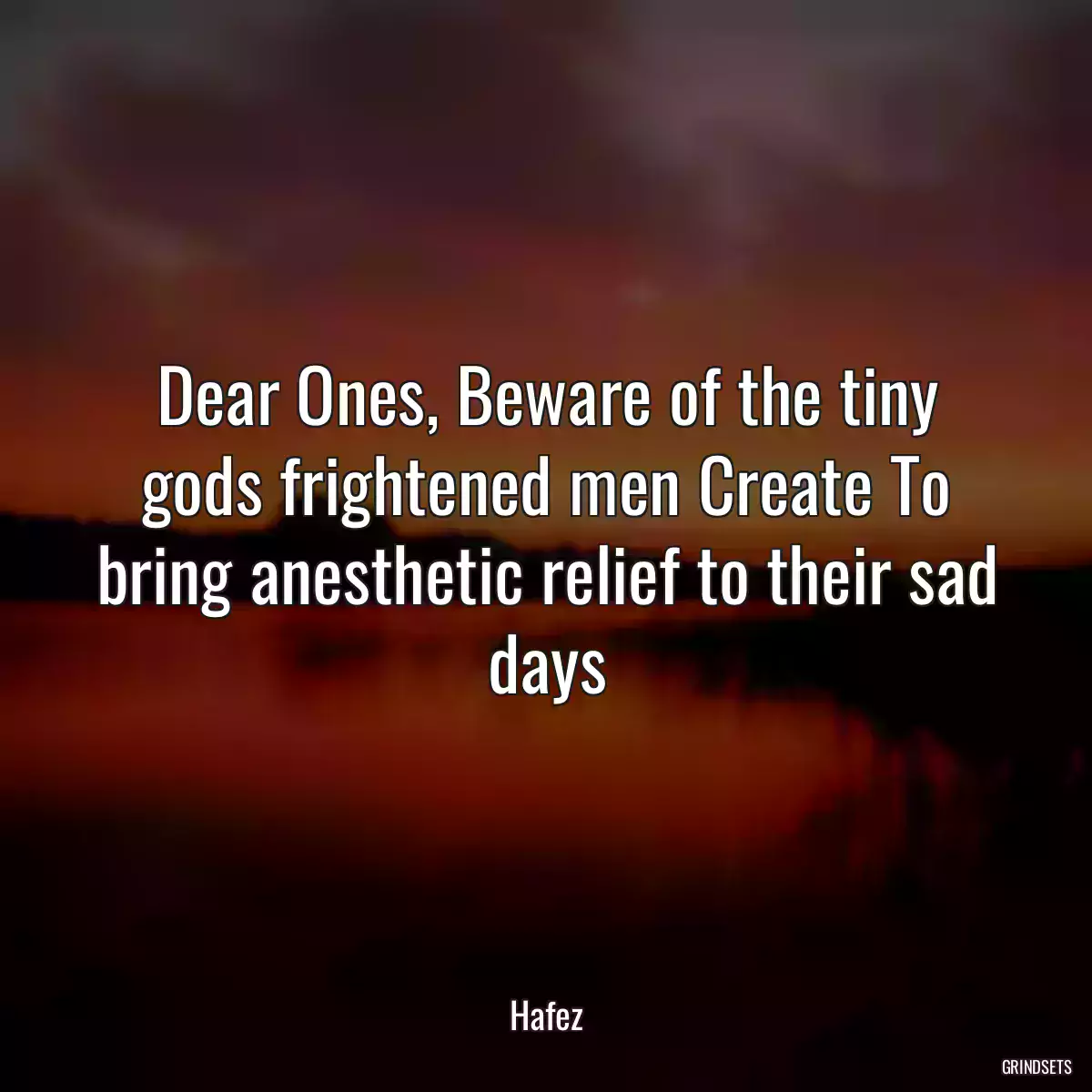 Dear Ones, Beware of the tiny gods frightened men Create To bring anesthetic relief to their sad days