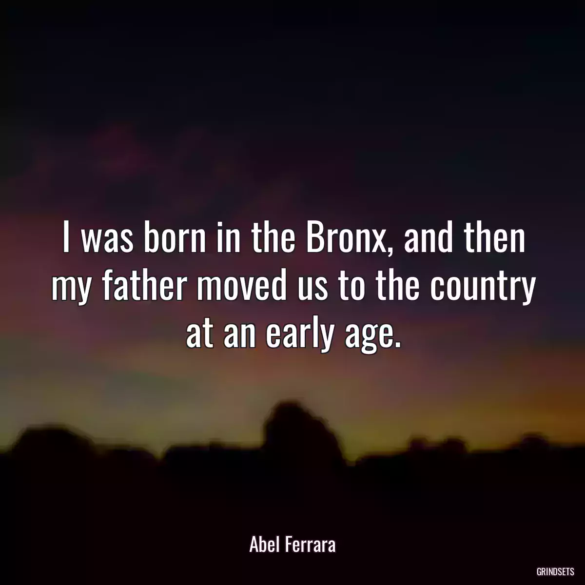 I was born in the Bronx, and then my father moved us to the country at an early age.