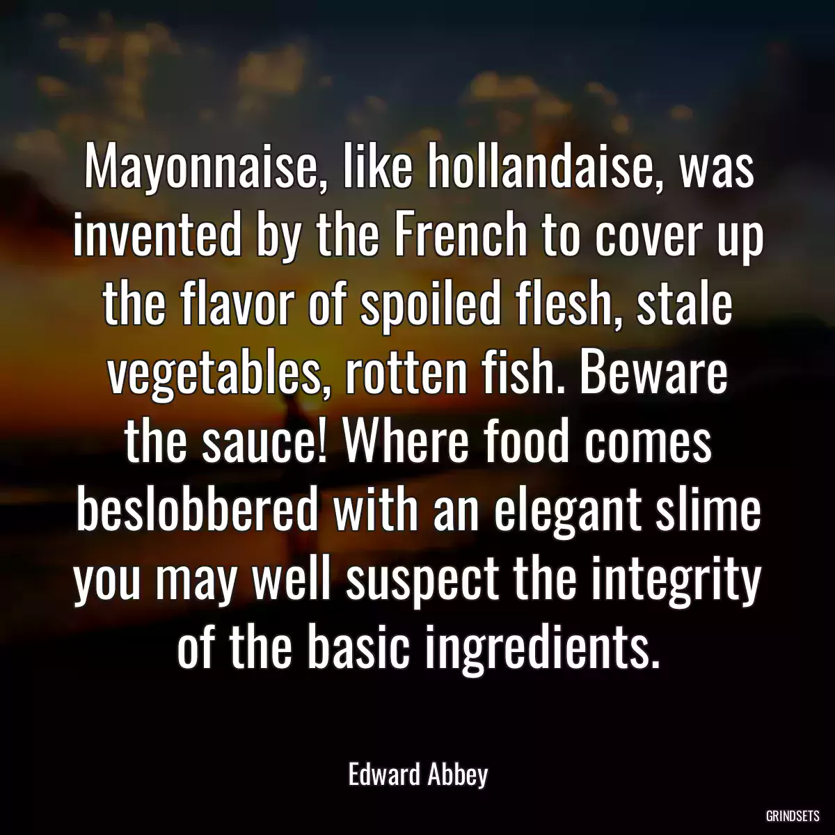 Mayonnaise, like hollandaise, was invented by the French to cover up the flavor of spoiled flesh, stale vegetables, rotten fish. Beware the sauce! Where food comes beslobbered with an elegant slime you may well suspect the integrity of the basic ingredients.