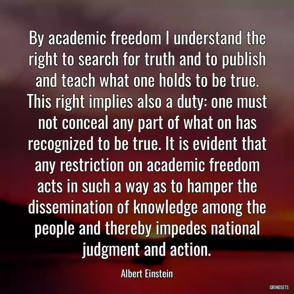 By academic freedom I understand the right to search for truth and to publish and teach what one holds to be true. This right implies also a duty: one must not conceal any part of what on has recognized to be true. It is evident that any restriction on academic freedom acts in such a way as to hamper the dissemination of knowledge among the people and thereby impedes national judgment and action.