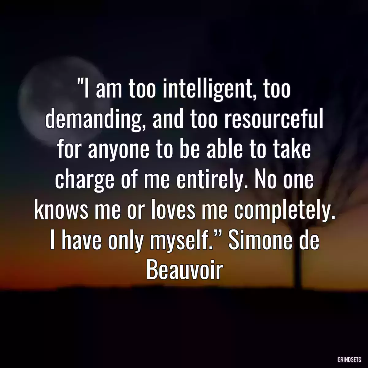 I am too intelligent, too demanding, and too resourceful for anyone to be able to take charge of me entirely. No one knows me or loves me completely. I have only myself.” Simone de Beauvoir
