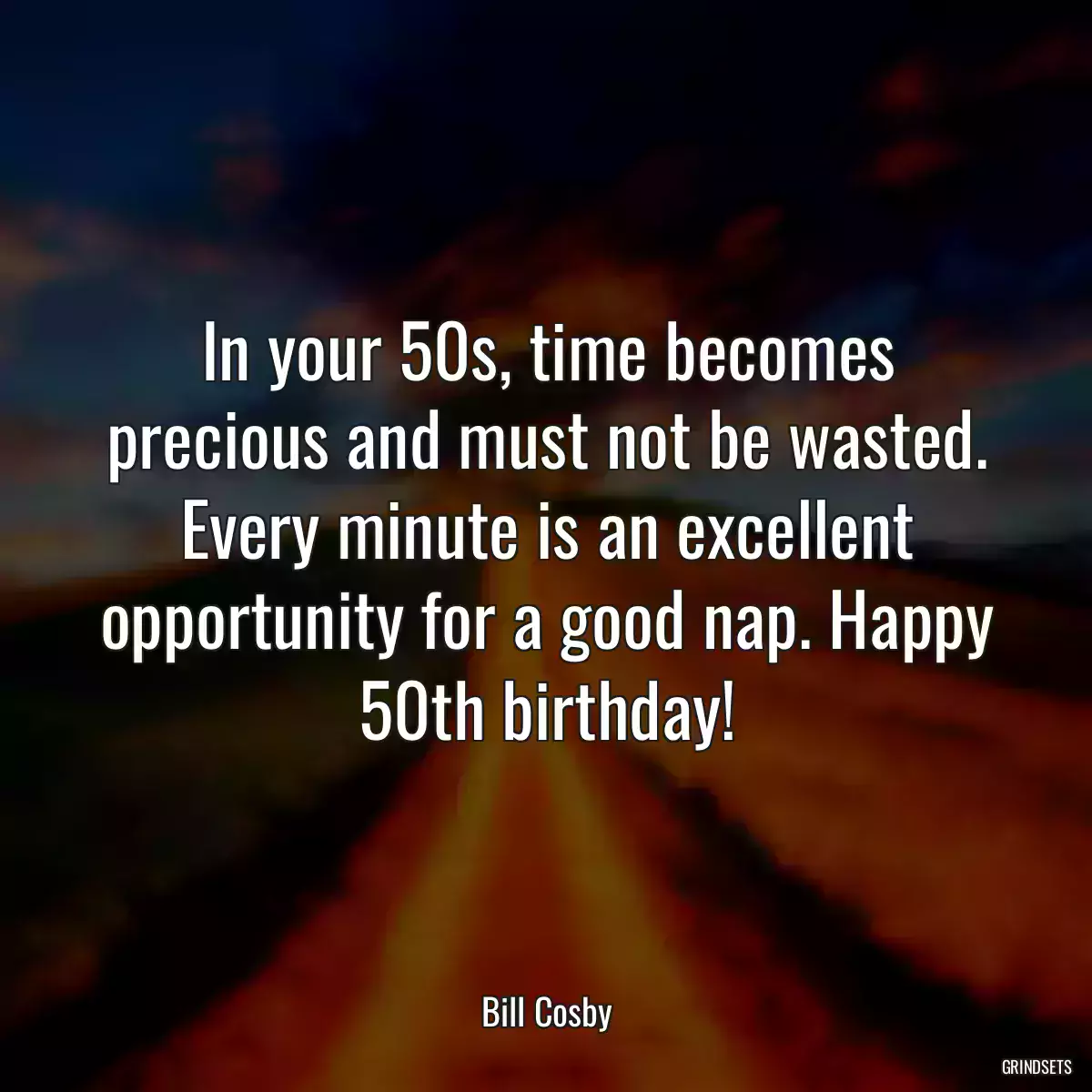 In your 50s, time becomes precious and must not be wasted. Every minute is an excellent opportunity for a good nap. Happy 50th birthday!