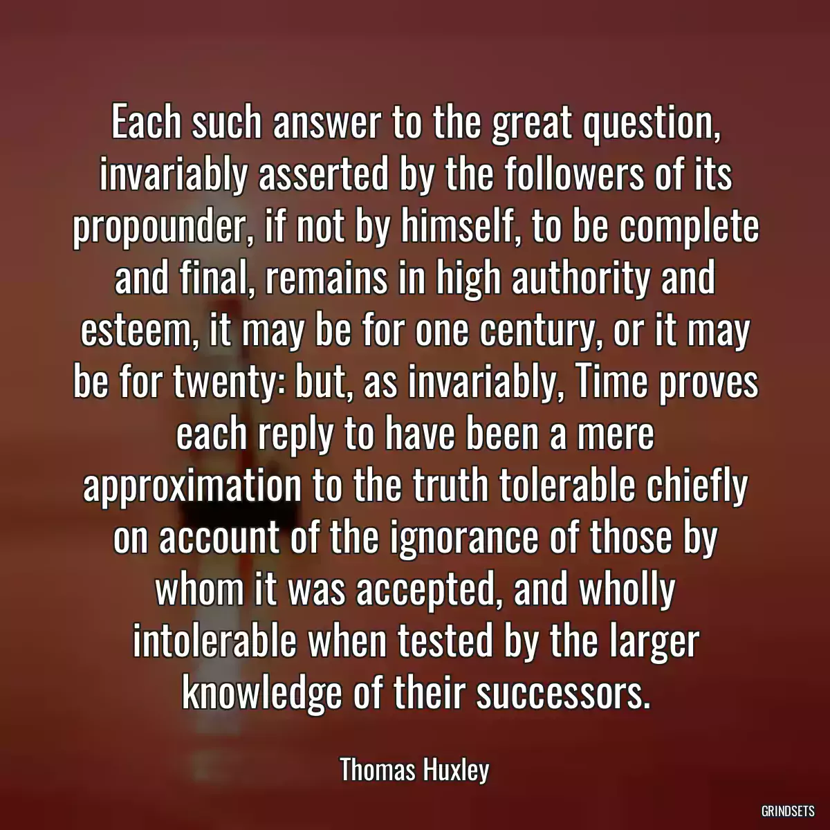 Each such answer to the great question, invariably asserted by the followers of its propounder, if not by himself, to be complete and final, remains in high authority and esteem, it may be for one century, or it may be for twenty: but, as invariably, Time proves each reply to have been a mere approximation to the truth tolerable chiefly on account of the ignorance of those by whom it was accepted, and wholly intolerable when tested by the larger knowledge of their successors.