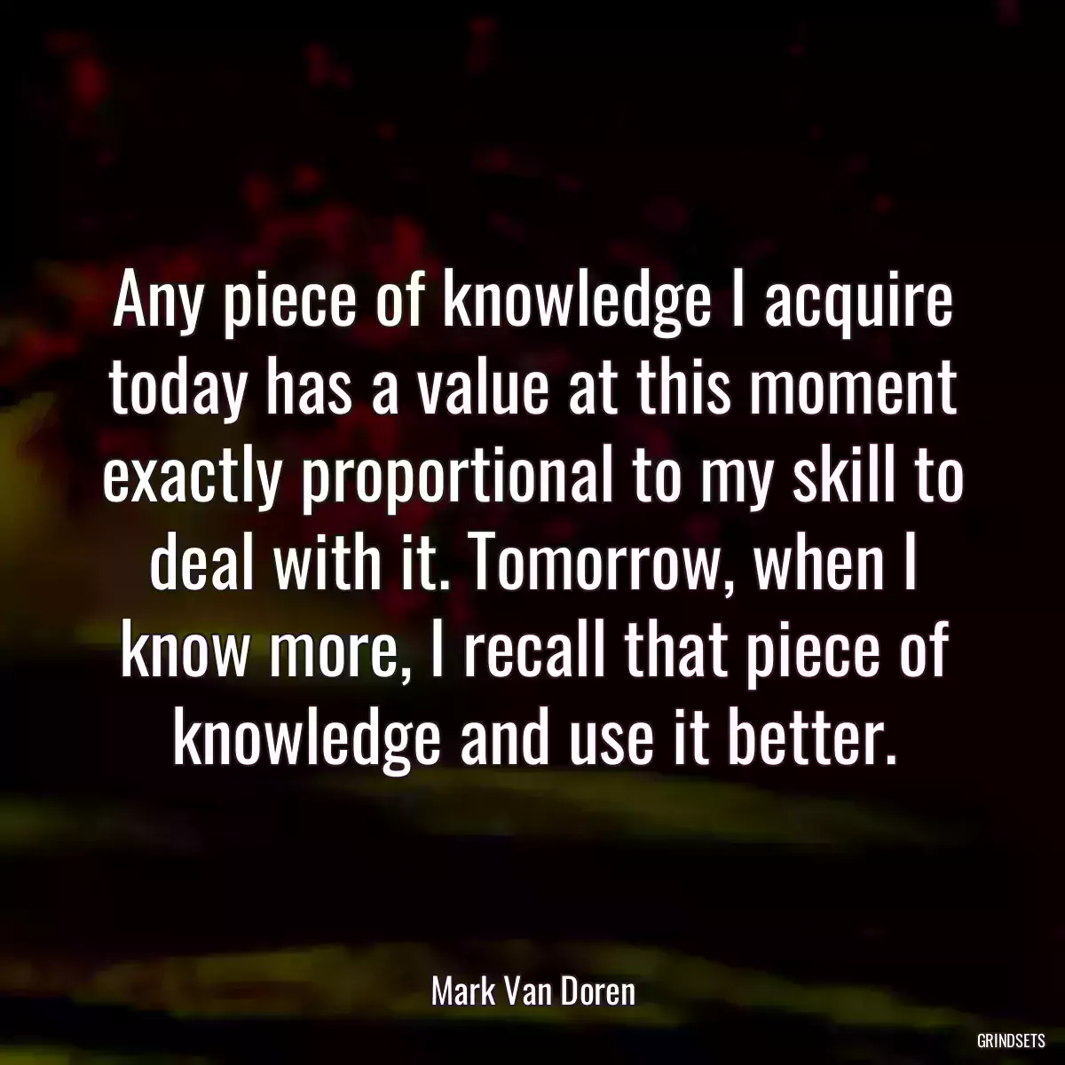 Any piece of knowledge I acquire today has a value at this moment exactly proportional to my skill to deal with it. Tomorrow, when I know more, I recall that piece of knowledge and use it better.