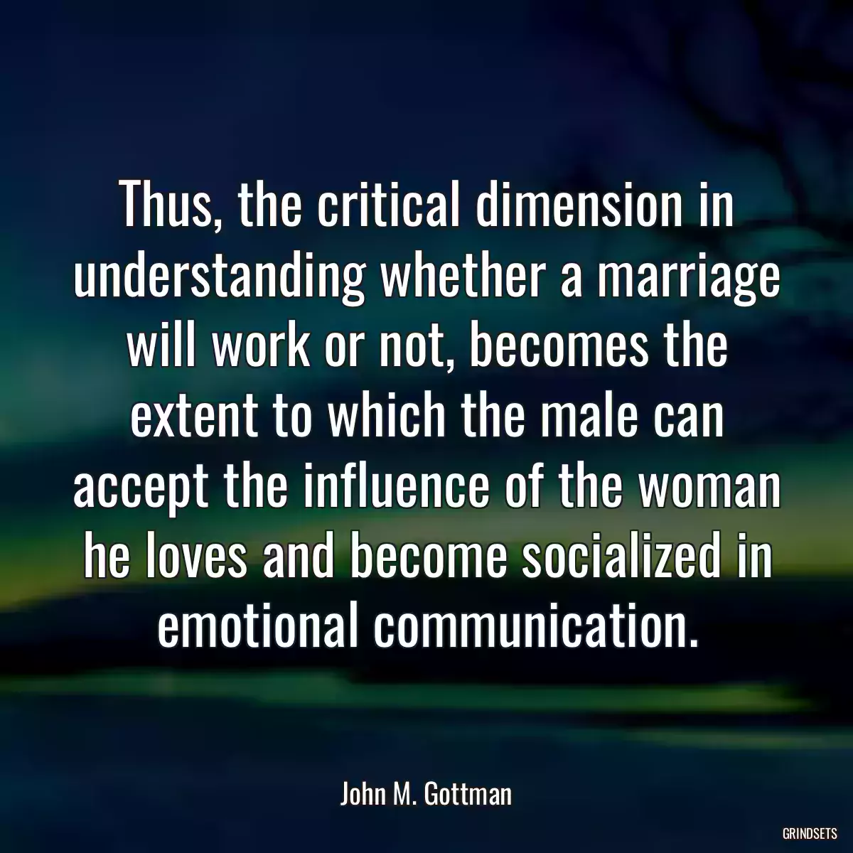 Thus, the critical dimension in understanding whether a marriage will work or not, becomes the extent to which the male can accept the influence of the woman he loves and become socialized in emotional communication.