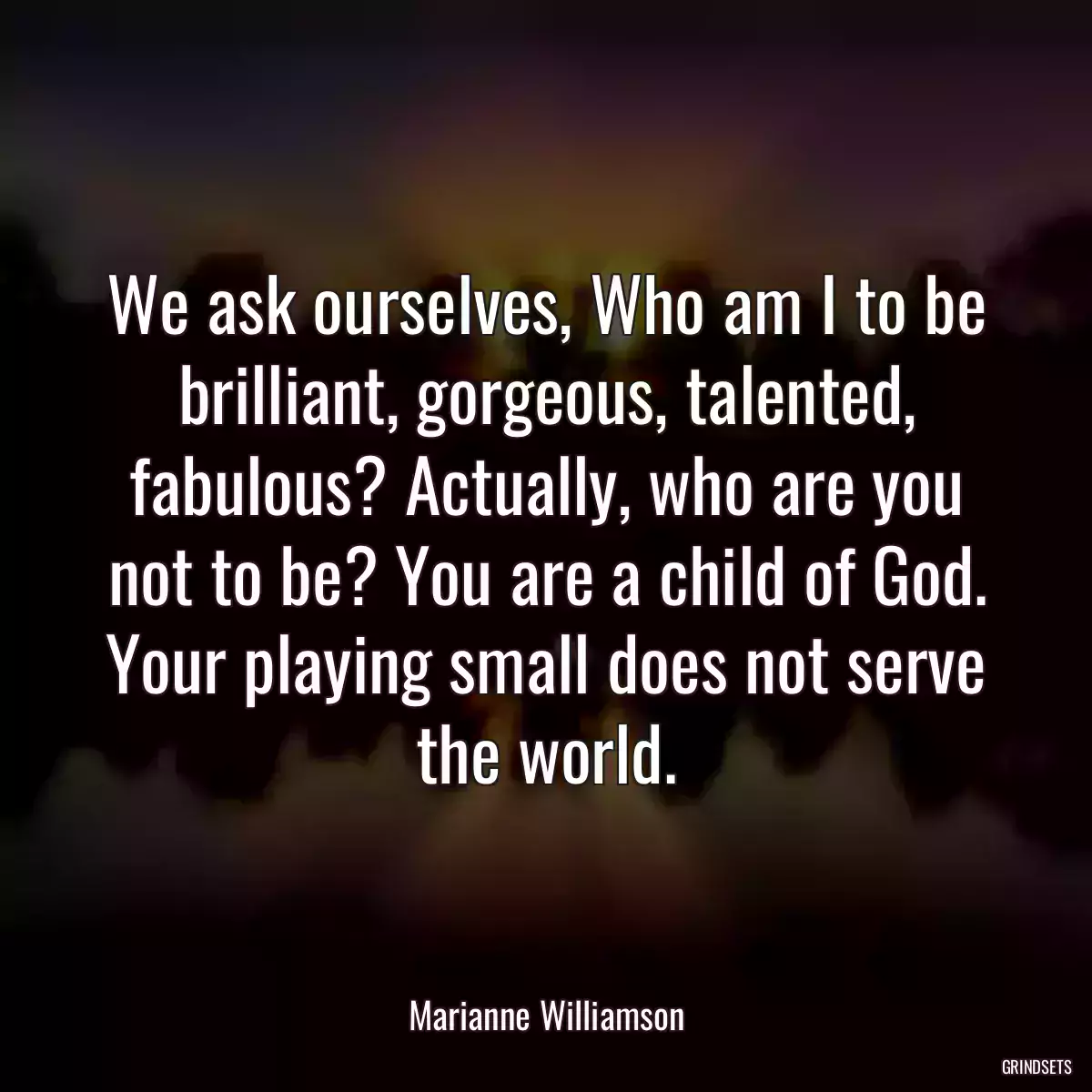 We ask ourselves, Who am I to be brilliant, gorgeous, talented, fabulous? Actually, who are you not to be? You are a child of God. Your playing small does not serve the world.