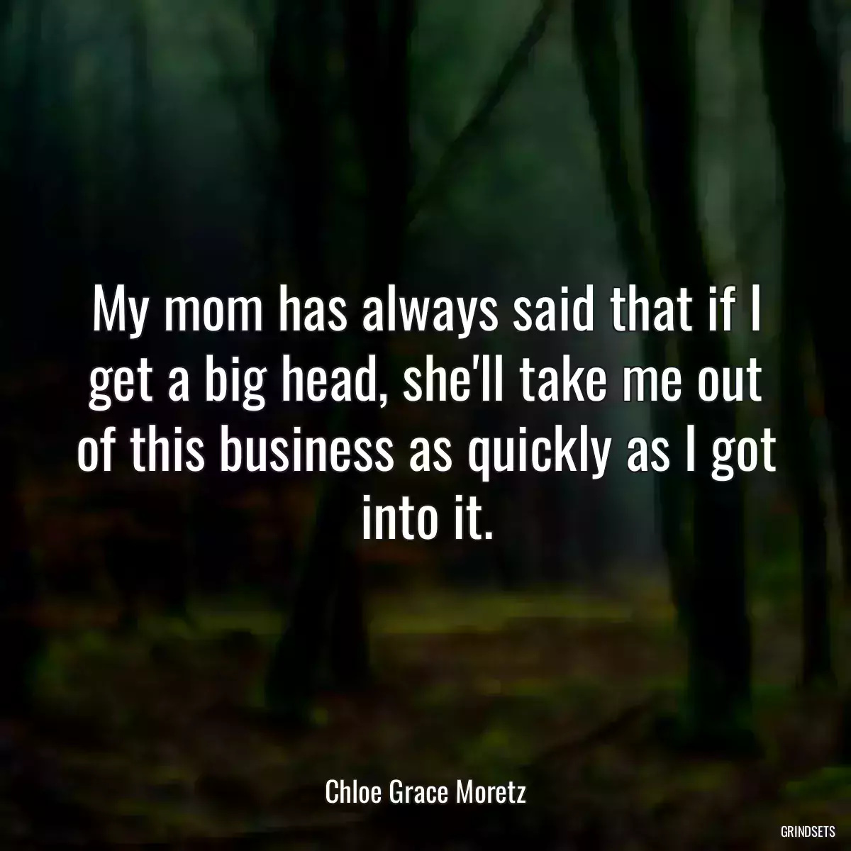 My mom has always said that if I get a big head, she\'ll take me out of this business as quickly as I got into it.